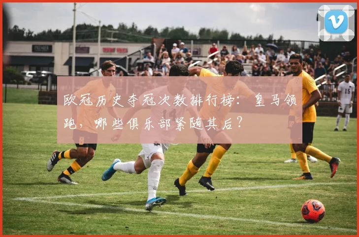 欧冠历史夺冠次数排行榜：皇马领跑，哪些俱乐部紧随其后？