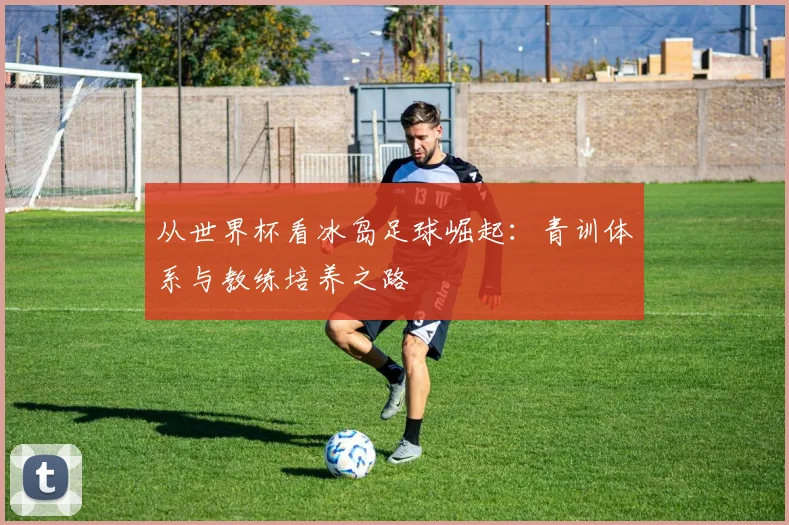 从世界杯看冰岛足球崛起：青训体系与教练培养之路