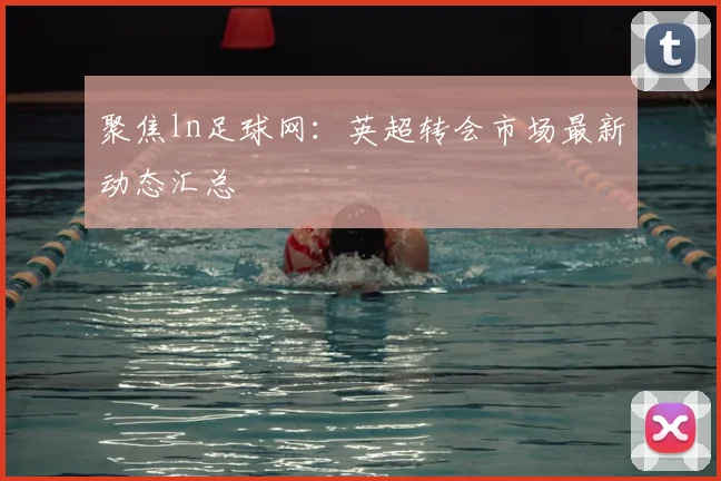 聚焦ln足球网：英超转会市场最新动态汇总