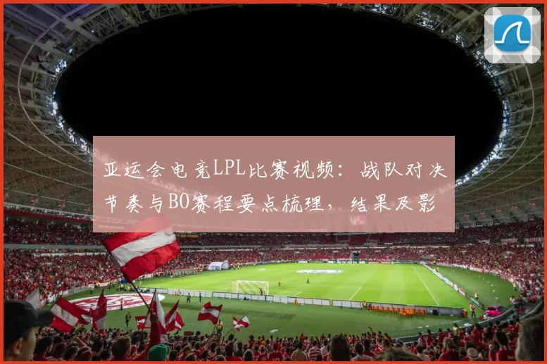 亚运会电竞LPL比赛视频：战队对决节奏与BO赛程要点梳理，结果及影响关注