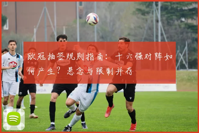 欧冠抽签规则指南：十六强对阵如何产生？悬念与限制并存