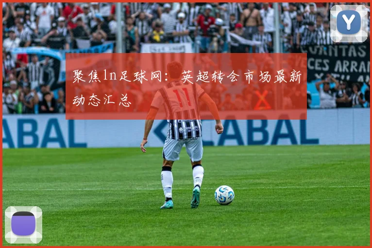 聚焦ln足球网：英超转会市场最新动态汇总