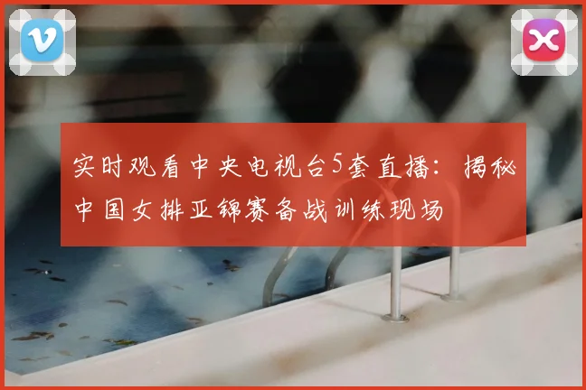 实时观看中央电视台5套直播：揭秘中国女排亚锦赛备战训练现场