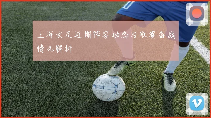 上海女足近期阵容动态与联赛备战情况解析