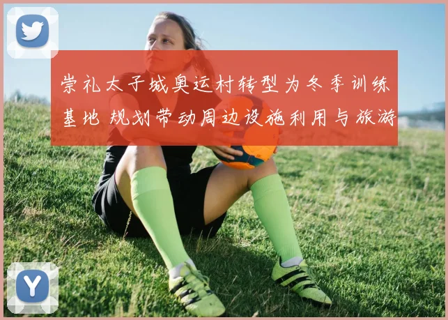 崇礼太子城奥运村转型为冬季训练基地 规划带动周边设施利用与旅游发展