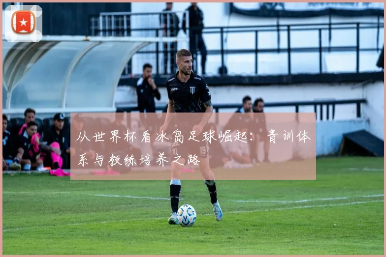 从世界杯看冰岛足球崛起：青训体系与教练培养之路