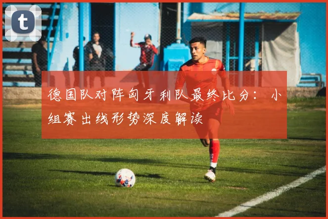 德国队对阵匈牙利队最终比分：小组赛出线形势深度解读