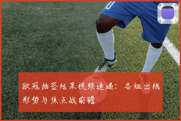 欧冠抽签结果视频速递：各组出线形势与焦点战前瞻