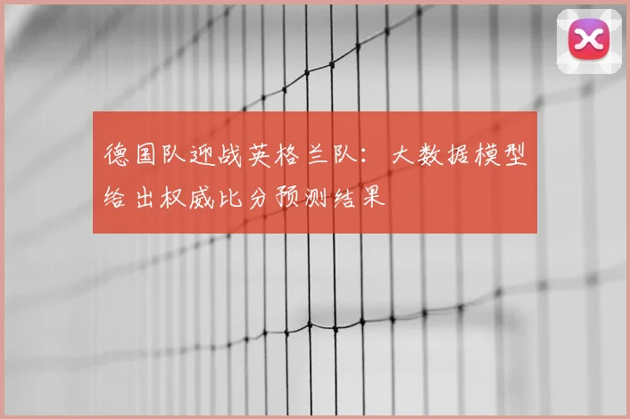 德国队迎战英格兰队：大数据模型给出权威比分预测结果