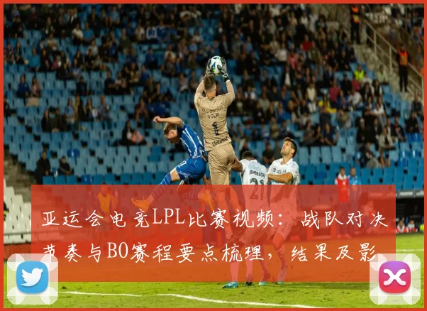 亚运会电竞LPL比赛视频：战队对决节奏与BO赛程要点梳理，结果及影响关注