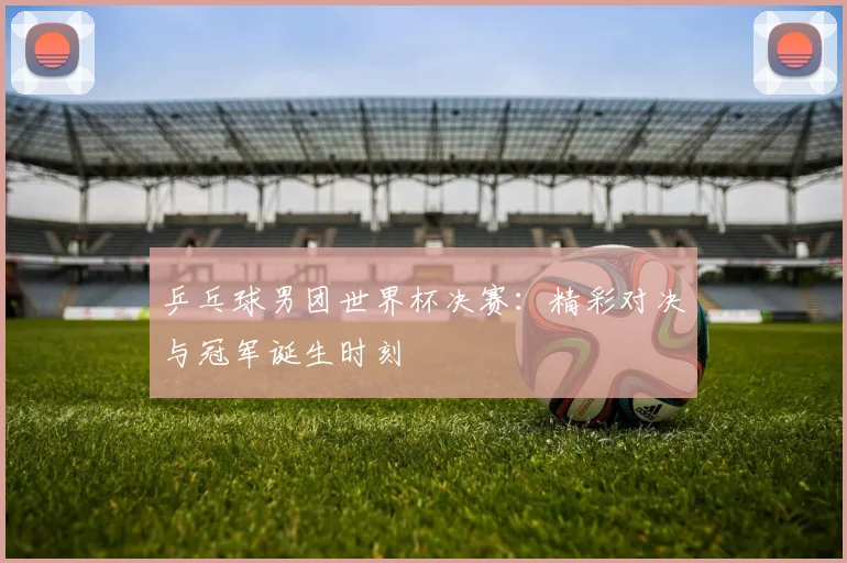 乒乓球男团世界杯决赛：精彩对决与冠军诞生时刻