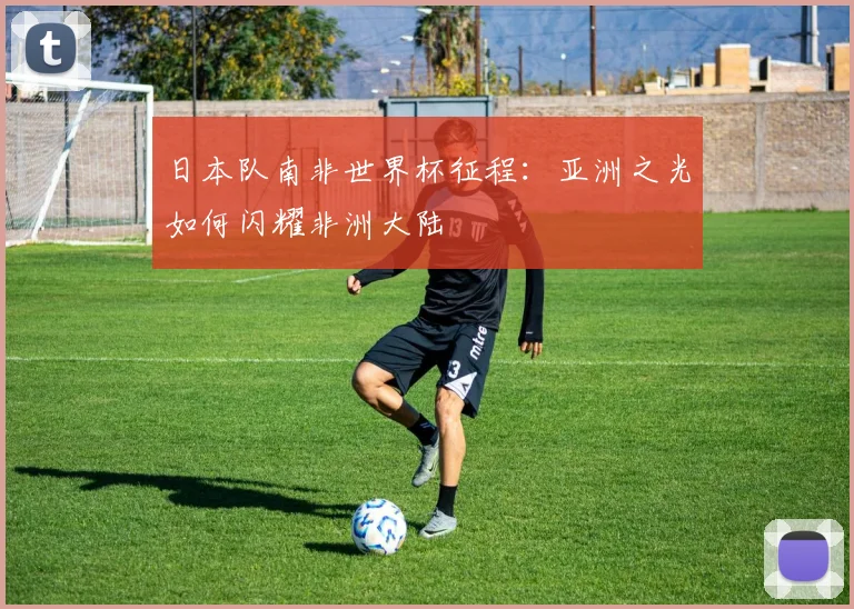 日本队南非世界杯征程：亚洲之光如何闪耀非洲大陆