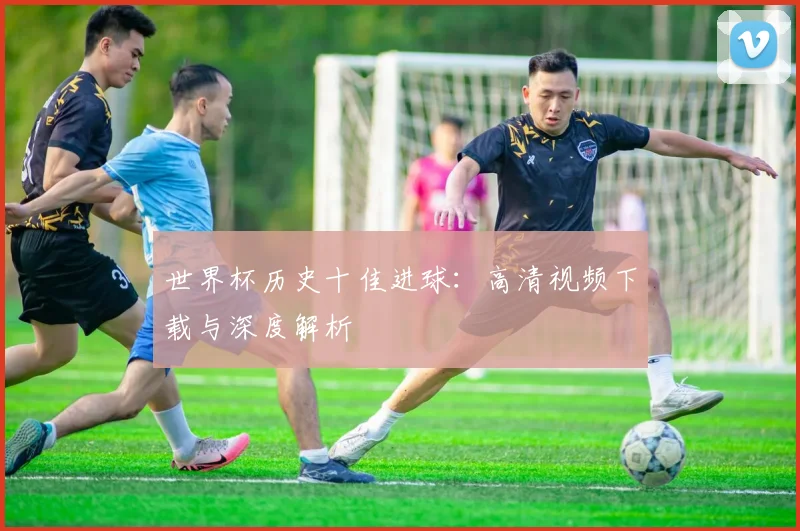 世界杯历史十佳进球：高清视频下载与深度解析
