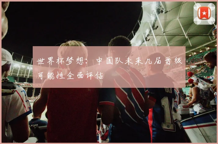世界杯梦想：中国队未来几届晋级可能性全面评估