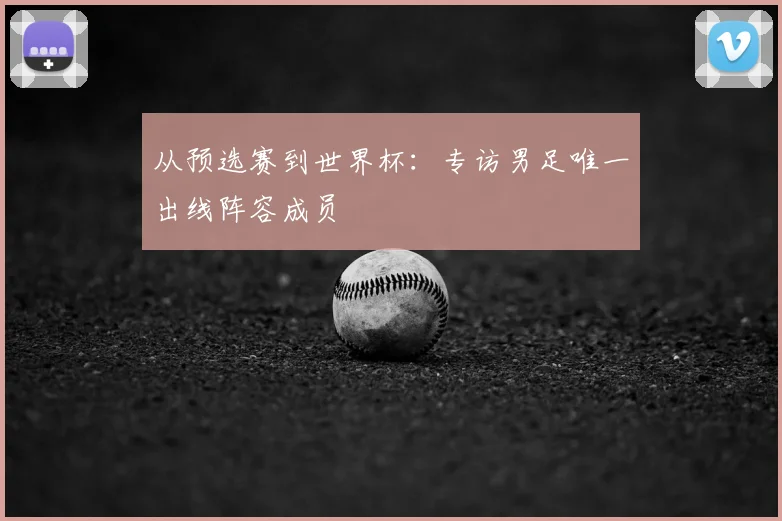 从预选赛到世界杯：专访男足唯一出线阵容成员