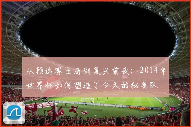 从预选赛出局到复兴前夜：2014年世界杯如何塑造了今天的秘鲁队