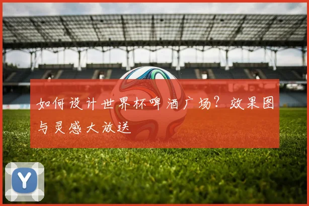 如何设计世界杯啤酒广场？效果图与灵感大放送