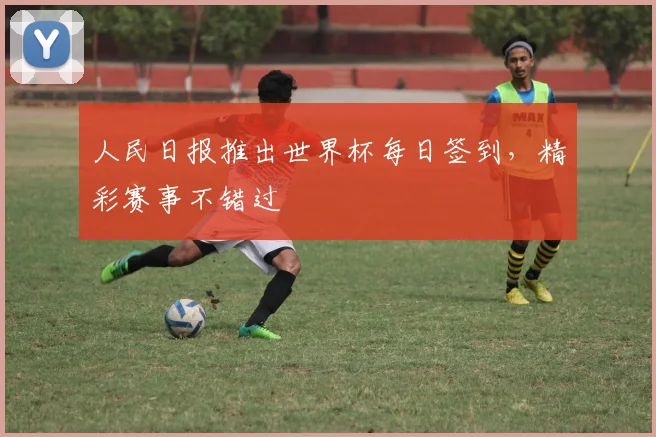 人民日报推出世界杯每日签到,精彩赛事不错过